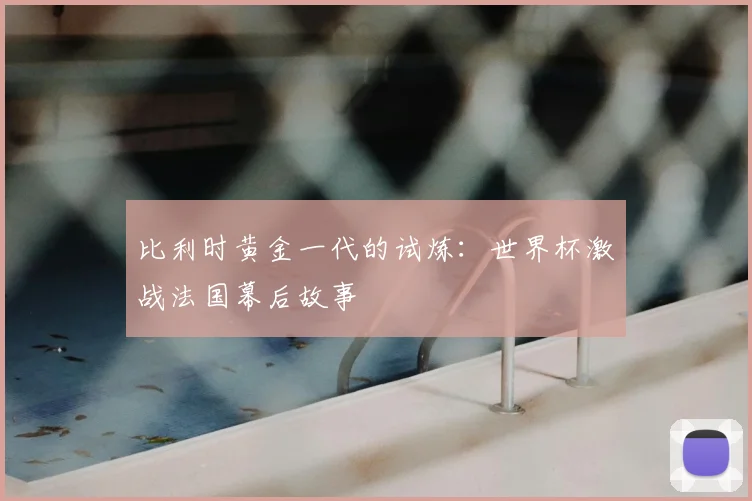 比利时黄金一代的试炼:世界杯激战法国幕后故事