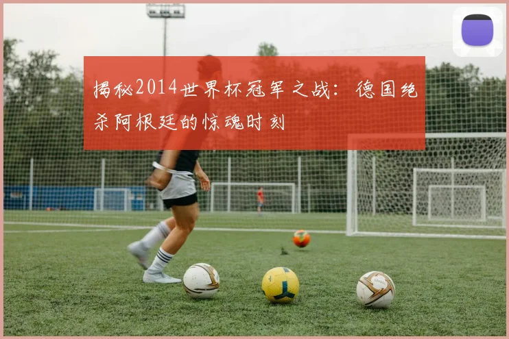 揭秘2014世界杯冠军之战:德国绝杀阿根廷的惊魂时刻