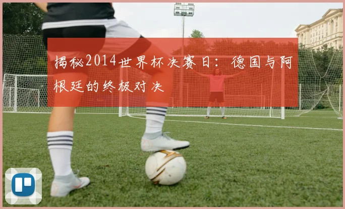 揭秘2014世界杯决赛日：德国与阿根廷的终极对决