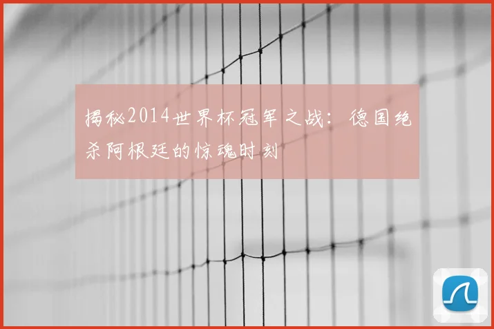揭秘2014世界杯冠军之战：德国绝杀阿根廷的惊魂时刻