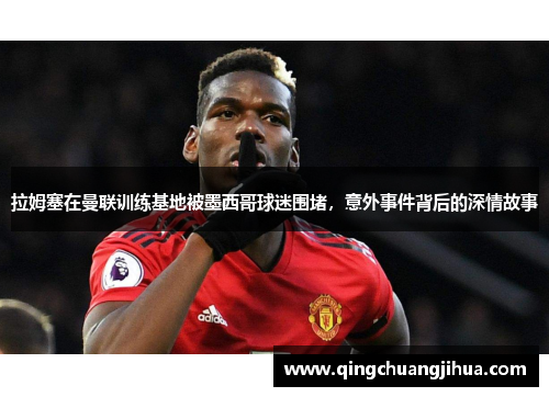 拉姆塞在曼联训练基地被墨西哥球迷围堵，意外事件背后的深情故事
